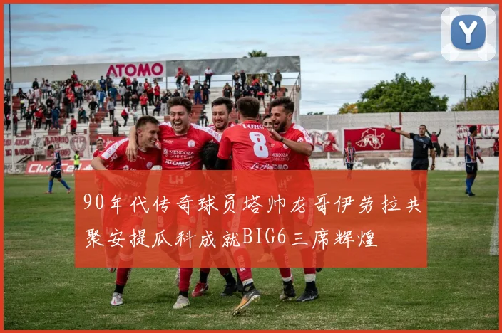90年代传奇球员塔帅龙哥伊劳拉共聚安提瓜科成就BIG6三席辉煌